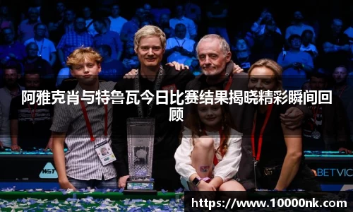 阿雅克肖与特鲁瓦今日比赛结果揭晓精彩瞬间回顾